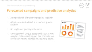 The future of social advertising 
Forecasted campaigns and predictive analytics 
• A single source of truth bringing data together 
• Adopt consistent ad tech and marketing tech 
solution 
• No single user journey is the same 
• Leverage other unique data points such as rich 
analytics data as early signals that correlate to a 
conversion rate to address data sparsity issues. 
 