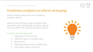 The future of social advertising 
Predictive analytics to inform ad buying 
Some company have access to hundreds of 
analytics metrics 
Identify ones that have a high correlation with 
conversion rate and leverage as revenue signals. 
This may differ from industry vertical to vertical. 
Common revenue signals are: 
1. Page views in the first visit 
2. Total time spent on multiple visits 
3. Bounce rate 
4. Total page views across multiple visits 
5. Time spent onsite in first visit 
 