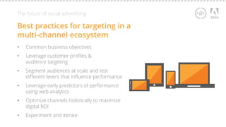 The future of social advertising 
Best practices for targeting in a 
multi-channel ecosystem 
• Common business objectives 
• Leverage customer profiles & 
audience targeting 
• Segment audiences at scale and test 
different levers that influence performance 
• Leverage early predictors of performance 
using web analytics 
• Optimize channels holistically to maximize 
digital ROI 
• Experiment and iterate 
 