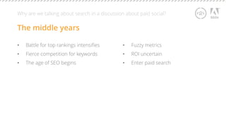 Why are we talking about search in a discussion about paid social? 
The middle years 
• Battle for top rankings intensifies 
• Fierce competition for keywords 
• The age of SEO begins 
• Fuzzy metrics 
• ROI uncertain 
• Enter paid search 
 