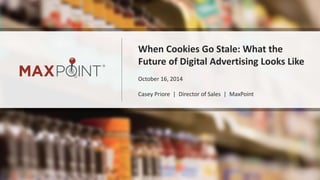 When Cookies Go Stale: What the 
Future of Digital Advertising Looks Like 
October 16, 2014 
Casey Priore | Director of Sales | MaxPoint 
 
