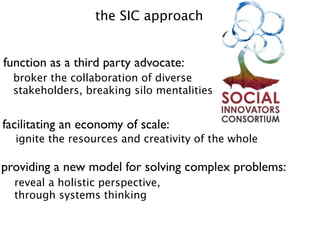 the SIC approach


function as a third party advocate:
  broker the collaboration of diverse
  stakeholders, breaking silo mentalities


facilitating an economy of scale:
  ignite the resources and creativity of the whole

providing a new model for solving complex problems:
  reveal a holistic perspective,
  through systems thinking
 