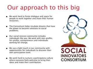 Our approach to this big
•   We work hard to foster dialogue and space for
    people to work together and share their human
    resources.


•   The Consortium helps incubate dreams that have
    the power to become solutions to social
    problems.


•   Our social mission community includes
    individuals like you. We work with non-proﬁts,
    for-proﬁts, entrepreneurs and individuals
    working for change.


•   We use a light touch in our community with
    opportunities for individuals to discover their
    own participation level.


•   We work hard to nurture a participatory culture
    where everyone feels welcome to bring their
    ideas and make their contribution.
 