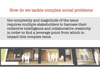 How do we tackle complex social problems

the complexity and magnitude of the issue
requires multiple stakeholders to harness their
collective intelligence and collaborative creativity
in order to ﬁnd a leverage point from which to
impact this complex issue.
 