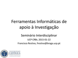 Ferramentas Informáticas de
apoio à Investigação
Seminário Interdisciplinar
UCP CRBr, 2015-01-22
Francisco Restivo, frestivo@braga.ucp.pt
 