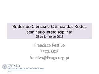 Redes de Ciência e Ciência das Redes
Seminário Interdisciplinar
25 de Junho de 2015
Francisco Restivo
FFCS, UCP
frestivo@braga.ucp.pt
 