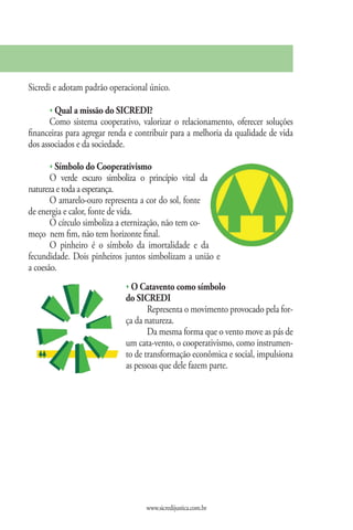 Sicredi e adotam padrão operacional único.

      s Qual a missão do SICREDI?
       Como sistema cooperativo, valorizar o relacionamento, oferecer soluções
financeiras para agregar renda e contribuir para a melhoria da qualidade de vida
dos associados e da sociedade.

      s Símbolo do Cooperativismo
       O verde escuro simboliza o princípio vital da
natureza e toda a esperança.
       O amarelo-ouro representa a cor do sol, fonte
de energia e calor, fonte de vida.
       O círculo simboliza a eternização, não tem co-
meço nem fim, não tem horizonte final.
       O pinheiro é o símbolo da imortalidade e da
fecundidade. Dois pinheiros juntos simbolizam a união e
a coesão.
                             s O Catavento como símbolo
                             do SICREDI
                                    Representa o movimento provocado pela for-
                             ça da natureza.
                                    Da mesma forma que o vento move as pás de
                             um cata-vento, o cooperativismo, como instrumen-
                             to de transformação econômica e social, impulsiona
                             as pessoas que dele fazem parte.




                                   www.sicredijustica.com.br
 