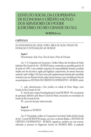 13

   ESTATUTO SOCIAL DA COOPERATIVA
   DE ECONOMIA E CRÉDITO MÚTUO
   DOS SERVIDORES DO PODER
   JUDICIÁRIO DO RIO GRANDE DO SUL
                                         SICREDI Justiça

CAPÍTULO I
DA DENOMINAÇÃO, SEDE, FORO, ÁREA DE AÇÃO, PRAZO DE
DURAÇÃO E INTEGRAÇÃO AO SICREDI

       Seção I
       Denominação, Sede, Foro, Área de Ação e Prazo de Duração

       Art. 1º A Cooperativa de Economia e Crédito Mútuo dos Servidores do Poder
Judiciário Rio Grande do Sul – SICREDI Justiça, constituída na assembléia geral de 26
de junho de 1999, é uma entidade cooperativa de responsabilidade limitada, sociedade
simples sem fins lucrativos, regida pela legislação cooperativista, do sistema financeiro
nacional e pelo Código Civil, bem como pela regulamentação baixada pela autoridade
normativa, por este Estatuto Social e pelas normas internas a que vinculada por força de
sua participação no SISTEMA DE CRÉDITO COOPERATIVO - SICREDI, tendo:

      I - sede, administração e foro jurídico na cidade de Porto Alegre, neste
Estado do Rio Grande do Sul
      II - área de ação, sempre homologada pela Central SICREDI - RS, sem prejuízo
da apreciação definitiva pelo Banco Central do Brasil, circunscrita aos municípios do
Estado do Rio Grande do Sul.
      III - prazo de duração indeterminado.

       Seção II
       Integração ao SICREDI

       Art. 2º A Sociedade, ao filiar-se à Cooperativa Central de Crédito do Rio Grande
do Sul - Central SICREDI RS integra, com esta e as demais filiadas, o SISTEMA DE
CRÉDITO COOPERATIVO - SICREDI, regendo-se, também, por suas normas,
sobretudo as previstas no Regimento Interno do SICREDI (RIS), só podendo

                             www.sicredijustica.com.br
 