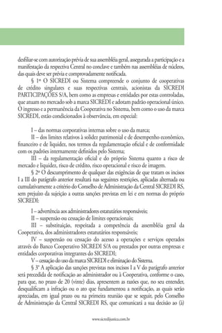 desfiliar-se com autorização prévia de sua assembléia geral, assegurada a participação e a
manifestação da respectiva Central no conclave e também nas assembléias de núcleos,
das quais deve ser prévia e comprovadamente notificada.
        § 1º O SICREDI ou Sistema compreende o conjunto de cooperativas
de crédito singulares e suas respectivas centrais, acionistas da SICREDI
PARTICIPAÇÕES S/A, bem como as empresas e entidades por estas controladas,
que atuam no mercado sob a marca SICREDI e adotam padrão operacional único.
O ingresso e a permanência da Cooperativa no Sistema, bem como o uso da marca
SICREDI, estão condicionados à observância, em especial:

        I – das normas corporativas internas sobre o uso da marca;
        II – dos limites relativos à solidez patrimonial e de desempenho econômico,
financeiro e de liquidez, nos termos da regulamentação oficial e de conformidade
com os padrões internamente definidos pelo Sistema;
        III – da regulamentação oficial e do próprio Sistema quanto a risco de
mercado e liquidez, risco de crédito, risco operacional e risco de imagem.
        § 2º O descumprimento de qualquer das exigências de que tratam os incisos
I a III do parágrafo anterior resultará nas seguintes restrições, aplicadas alternada ou
cumulativamente a critério do Conselho de Administração da Central SICREDI RS,
sem prejuízo da sujeição a outras sanções previstas em lei e em normas do próprio
SICREDI:
       I – advertência aos administradores estatutários responsáveis;
       II – suspensão ou cessação de limites operacionais;
       III – substituição, respeitada a competência da assembléia geral da
Cooperativa, dos administradores estatutários responsáveis;
       IV – suspensão ou cessação do acesso a operações e serviços operados
através do Banco Cooperativo SICREDI S/A ou prestados por outras empresas e
entidades corporativas integrantes do SICREDI;
       V – cessação do uso da marca SICREDI e eliminação do Sistema.
       § 3° A aplicação das sanções previstas nos incisos I a V do parágrafo anterior
será precedida de notificação ao administrador ou à Cooperativa, conforme o caso,
para que, no prazo de 20 (vinte) dias, apresentem as razões que, no seu entender,
desqualificam a infração ou o ato que fundamentou a notificação, as quais serão
apreciadas, em igual prazo ou na primeira reunião que se seguir, pelo Conselho
de Administração da Central SICREDI RS, que comunicará a sua decisão ao (à)

                                        www.sicredijustica.com.br
 