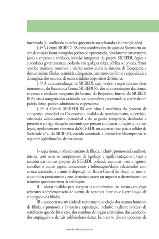 interessado (a), acolhendo as razões apresentadas ou aplicando a (s) restrição (ões).
        § 4º À Central SICREDI RS como coordenadora das ações do Sistema em sua
área de atuação, ficam outorgados poderes de representação, notadamente para tratativas
junto a empresas e entidades, inclusive integrantes do próprio SICREDI, órgãos e
autoridades governamentais, podendo, em qualquer esfera, pública ou privada, firmar
acordos, contratos, convênios e celebrar outros ajustes de interesse da Cooperativa e
demais coirmãs filiadas, permitida a designação, para tanto, conforme a especialidade e
abrangência dos assuntos, de outras entidades corporativas do Sistema.
        § 5º A institucionalização do SICREDI, cujo modelo e regras constam deste
instrumento, do Estatuto da Central SICREDI RS, dos atos constitutivos das demais
empresas e entidades integrantes do Sistema, do Regimento Interno do SICREDI
(RIS), visa à autogestão das sociedades que o compõem, processando-se através de um
padrão, único, político-administrativo e operacional.
        § 6º A Central SICREDI RS com vista à excelência do processo de
autogestão, procederá na Cooperativa a medidas de monitoramento, supervisão,
orientação administrativo-operacional e de co-gestão temporária, destinadas a
prevenir e corrigir situações anormais que possam configurar infrações a normas
legais, regulamentares e internas do SICREDI, ou acarretar risco para a solidez da
Sociedade e/ou do SICREDI, estando autorizada a desenvolver/desempenhar as
seguintes ações/funções, dentre outras:

        I - supervisionar o funcionamento da filiada, inclusive promovendo auditoria
interna, com vistas ao cumprimento da legislação e regulamentação em vigor e
também das normas próprias do SICREDI, podendo examinar livros e registros
contábeis e outros papéis, documentos e informações/dados relacionados com
as suas atividades, e manter à disposição do Banco Central do Brasil, ou mesmo
encaminhar prontamente a este, se motivos graves ou urgentes o determinarem, os
relatórios que decorrerem da verificação;
        II – adotar medidas para assegurar o cumprimento das normas em vigor
referentes à implementação de sistema de controles internos e à certificação de
empregados da filiada;
        III – assessorar nas atividades de recrutamento e seleção dos recursos humanos
da filiada, e promover a formação e capacitação, inclusive mediante processo de
certificação quando for o caso, dos membros de órgãos estatutários, dos associados,
dos empregados e demais colaboradores destas, bem como dos componentes de

                            www.sicredijustica.com.br
 
