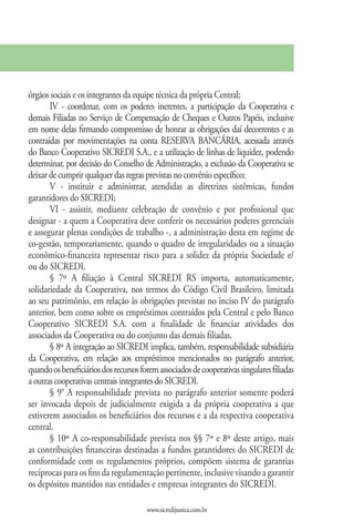 órgãos sociais e os integrantes da equipe técnica da própria Central;
       IV - coordenar, com os poderes inerentes, a participação da Cooperativa e
demais Filiadas no Serviço de Compensação de Cheques e Outros Papéis, inclusive
em nome delas firmando compromisso de honrar as obrigações daí decorrentes e as
contraídas por movimentações na conta RESERVA BANCÁRIA, acessada através
do Banco Cooperativo SICREDI S.A., e a utilização de linhas de liquidez, podendo
determinar, por decisão do Conselho de Administração, a exclusão da Cooperativa se
deixar de cumprir qualquer das regras previstas no convênio específico;
       V - instituir e administrar, atendidas as diretrizes sistêmicas, fundos
garantidores do SICREDI;
       VI - assistir, mediante celebração de convênio e por profissional que
designar - a quem a Cooperativa deve conferir os necessários poderes gerenciais
e assegurar plenas condições de trabalho -, a administração desta em regime de
co-gestão, temporariamente, quando o quadro de irregularidades ou a situação
econômico-financeira representar risco para a solidez da própria Sociedade e/
ou do SICREDI.
       § 7º A filiação à Central SICREDI RS importa, automaticamente,
solidariedade da Cooperativa, nos termos do Código Civil Brasileiro, limitada
ao seu patrimônio, em relação às obrigações previstas no inciso IV do parágrafo
anterior, bem como sobre os empréstimos contraídos pela Central e pelo Banco
Cooperativo SICREDI S.A. com a finalidade de financiar atividades dos
associados da Cooperativa ou do conjunto das demais filiadas.
       § 8º A integração ao SICREDI implica, também, responsabilidade subsidiária
da Cooperativa, em relação aos empréstimos mencionados no parágrafo anterior,
quando os beneficiários dos recursos forem associados de cooperativas singulares filiadas
a outras cooperativas centrais integrantes do SICREDI.
       § 9° A responsabilidade prevista no parágrafo anterior somente poderá
ser invocada depois de judicialmente exigida a da própria cooperativa a que
estiverem associados os beneficiários dos recursos e a da respectiva cooperativa
central.
       § 10º A co-responsabilidade prevista nos §§ 7º e 8º deste artigo, mais
as contribuições financeiras destinadas a fundos garantidores do SICREDI de
conformidade com os regulamentos próprios, compõem sistema de garantias
recíprocas para os fins da regulamentação pertinente, inclusive visando a garantir
os depósitos mantidos nas entidades e empresas integrantes do SICREDI.

                                       www.sicredijustica.com.br
 