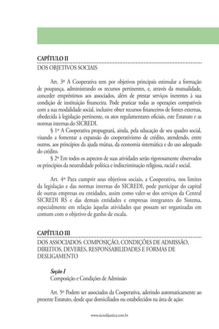 CAPÍTULO II
DOS OBJETIVOS SOCIAIS

       Art. 3º A Cooperativa tem por objetivos principais estimular a formação
de poupança, administrando os recursos pertinentes, e, através da mutualidade,
conceder empréstimos aos associados, além de prestar serviços inerentes à sua
condição de instituição financeira. Pode praticar todas as operações compatíveis
com a sua modalidade social, inclusive obter recursos financeiros de fontes externas,
obedecida à legislação pertinente, os atos regulamentares oficiais, este Estatuto e as
normas internas do SICREDI.
       § 1º A Cooperativa propugnará, ainda, pela educação de seu quadro social,
visando a fomentar a expansão do cooperativismo de crédito, atendendo, entre
outros, aos princípios da ajuda mútua, da economia sistemática e do uso adequado
do crédito.
       § 2º Em todos os aspectos de suas atividades serão rigorosamente observados
os princípios da neutralidade política e indiscriminação religiosa, racial e social.

      Art. 4º Para cumprir seus objetivos sociais, a Cooperativa, nos limites
da legislação e das normas internas do SICREDI, pode participar do capital
de outras empresas ou entidades, assim como valer-se dos serviços da Central
SICREDI RS e das demais entidades e empresas integrantes do Sistema,
especialmente em relação àquelas atividades que possam ser organizadas em
comum com o objetivo de ganho de escala.


CAPÍTULO III
DOS ASSOCIADOS: COMPOSIÇÃO, CONDIÇÕES DE ADMISSÃO,
DIREITOS, DEVERES, RESPONSABILIDADES E FORMAS DE
DESLIGAMENTO

      Seção I
      Composição e Condições de Admissão

      Art. 5º Podem ser associados da Cooperativa, aderindo automaticamente ao
presente Estatuto, desde que domiciliados ou estabelecidos na área de ação:

                            www.sicredijustica.com.br
 