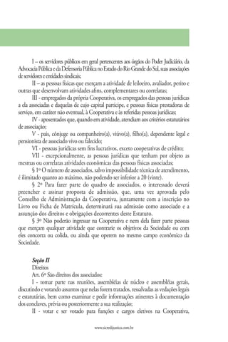 I – os servidores públicos em geral pertencentes aos órgãos do Poder Judiciário, da
Advocacia Pública e da Defensoria Pública no Estado do Rio Grande do Sul, suas associações
de servidores e entidades sindicais;
        II – as pessoas físicas que exerçam a atividade de leiloeiro, avaliador, perito e
outras que desenvolvam atividades afins, complementares ou correlatas;
        III - empregados da própria Cooperativa, os empregados das pessoas jurídicas
a ela associadas e daquelas de cujo capital participe, e pessoas físicas prestadoras de
serviço, em caráter não eventual, à Cooperativa e às referidas pessoas jurídicas;
        IV - aposentados que, quando em atividade, atendiam aos critérios estatutários
de associação;
        V - pais, cônjuge ou companheiro(a), viúvo(a), filho(a), dependente legal e
pensionista de associado vivo ou falecido;
        VI - pessoas jurídicas sem fins lucrativos, exceto cooperativas de crédito;
        VII - excepcionalmente, as pessoas jurídicas que tenham por objeto as
mesmas ou correlatas atividades econômicas das pessoas físicas associadas;
        § 1º O número de associados, salvo impossibilidade técnica de atendimento,
é ilimitado quanto ao máximo, não podendo ser inferior a 20 (vinte).
        § 2º Para fazer parte do quadro de associados, o interessado deverá
preencher e assinar proposta de admissão, que, uma vez aprovada pelo
Conselho de Administração da Cooperativa, juntamente com a inscrição no
Livro ou Ficha de Matrícula, determinará sua admissão como associado e a
assunção dos direitos e obrigações decorrentes deste Estatuto.
        § 3º Não poderão ingressar na Cooperativa e nem dela fazer parte pessoas
que exerçam qualquer atividade que contrarie os objetivos da Sociedade ou com
eles concorra ou colida, ou ainda que operem no mesmo campo econômico da
Sociedade.

       Seção II
       Direitos
       Art. 6º São direitos dos associados:
       I - tomar parte nas reuniões, assembléias de núcleo e assembléias gerais,
discutindo e votando assuntos que nelas forem tratados, ressalvadas as vedações legais
e estatutárias, bem como examinar e pedir informações atinentes à documentação
dos conclaves, prévia ou posteriormente a sua realização;
       II - votar e ser votado para funções e cargos eletivos na Cooperativa,

                                        www.sicredijustica.com.br
 