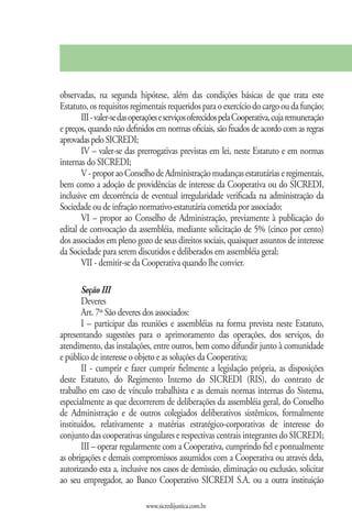 observadas, na segunda hipótese, além das condições básicas de que trata este
Estatuto, os requisitos regimentais requeridos para o exercício do cargo ou da função;
       III - valer-se das operações e serviços oferecidos pela Cooperativa, cuja remuneração
e preços, quando não definidos em normas oficiais, são fixados de acordo com as regras
aprovadas pelo SICREDI;
       IV – valer-se das prerrogativas previstas em lei, neste Estatuto e em normas
internas do SICREDI;
       V - propor ao Conselho de Administração mudanças estatutárias e regimentais,
bem como a adoção de providências de interesse da Cooperativa ou do SICREDI,
inclusive em decorrência de eventual irregularidade verificada na administração da
Sociedade ou de infração normativo-estatutária cometida por associado;
       VI – propor ao Conselho de Administração, previamente à publicação do
edital de convocação da assembléia, mediante solicitação de 5% (cinco por cento)
dos associados em pleno gozo de seus direitos sociais, quaisquer assuntos de interesse
da Sociedade para serem discutidos e deliberados em assembléia geral;
       VII - demitir-se da Cooperativa quando lhe convier.

       Seção III
       Deveres
       Art. 7º São deveres dos associados:
       I – participar das reuniões e assembléias na forma prevista neste Estatuto,
apresentando sugestões para o aprimoramento das operações, dos serviços, do
atendimento, das instalações, entre outros, bem como difundir junto à comunidade
e público de interesse o objeto e as soluções da Cooperativa;
       II - cumprir e fazer cumprir fielmente a legislação própria, as disposições
deste Estatuto, do Regimento Interno do SICREDI (RIS), do contrato de
trabalho em caso de vínculo trabalhista e as demais normas internas do Sistema,
especialmente as que decorrerem de deliberações da assembléia geral, do Conselho
de Administração e de outros colegiados deliberativos sistêmicos, formalmente
instituídos, relativamente a matérias estratégico-corporativas de interesse do
conjunto das cooperativas singulares e respectivas centrais integrantes do SICREDI;
       III – operar regularmente com a Cooperativa, cumprindo fiel e pontualmente
as obrigações e demais compromissos assumidos com a Cooperativa ou através dela,
autorizando esta a, inclusive nos casos de demissão, eliminação ou exclusão, solicitar
ao seu empregador, ao Banco Cooperativo SICREDI S.A. ou a outra instituição

                              www.sicredijustica.com.br
 