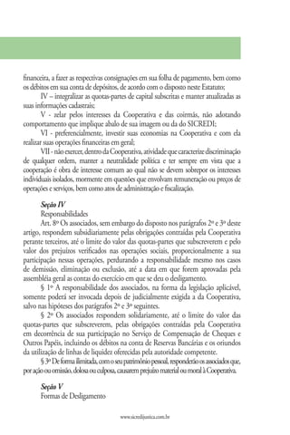 financeira, a fazer as respectivas consignações em sua folha de pagamento, bem como
os débitos em sua conta de depósitos, de acordo com o disposto neste Estatuto;
        IV – integralizar as quotas-partes de capital subscritas e manter atualizadas as
suas informações cadastrais;
        V - zelar pelos interesses da Cooperativa e das coirmãs, não adotando
comportamento que implique abalo de sua imagem ou da do SICREDI;
        VI - preferencialmente, investir suas economias na Cooperativa e com ela
realizar suas operações financeiras em geral;
        VII - não exercer, dentro da Cooperativa, atividade que caracterize discriminação
de qualquer ordem, manter a neutralidade política e ter sempre em vista que a
cooperação é obra de interesse comum ao qual não se devem sobrepor os interesses
individuais isolados, mormente em questões que envolvam remuneração ou preços de
operações e serviços, bem como atos de administração e fiscalização.
       Seção IV
       Responsabilidades
       Art. 8º Os associados, sem embargo do disposto nos parágrafos 2º e 3º deste
artigo, respondem subsidiariamente pelas obrigações contraídas pela Cooperativa
perante terceiros, até o limite do valor das quotas-partes que subscreverem e pelo
valor dos prejuízos verificados nas operações sociais, proporcionalmente a sua
participação nessas operações, perdurando a responsabilidade mesmo nos casos
de demissão, eliminação ou exclusão, até a data em que forem aprovadas pela
assembléia geral as contas do exercício em que se deu o desligamento.
       § 1º A responsabilidade dos associados, na forma da legislação aplicável,
somente poderá ser invocada depois de judicialmente exigida a da Cooperativa,
salvo nas hipóteses dos parágrafos 2º e 3º seguintes.
       § 2º Os associados respondem solidariamente, até o limite do valor das
quotas-partes que subscreverem, pelas obrigações contraídas pela Cooperativa
em decorrência de sua participação no Serviço de Compensação de Cheques e
Outros Papéis, incluindo os débitos na conta de Reservas Bancárias e os oriundos
da utilização de linhas de liquidez oferecidas pela autoridade competente.
       § 3º De forma ilimitada, com o seu patrimônio pessoal, responderão os associados que,
por ação ou omissão, dolosa ou culposa, causarem prejuízo material ou moral à Cooperativa.
       Seção V
       Formas de Desligamento

                                         www.sicredijustica.com.br
 