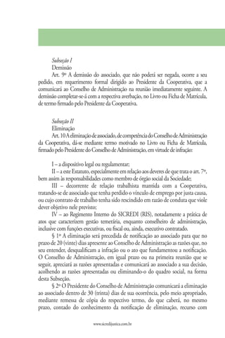 Subseção I
       Demissão
       Art. 9º A demissão do associado, que não poderá ser negada, ocorre a seu
pedido, em requerimento formal dirigido ao Presidente da Cooperativa, que a
comunicará ao Conselho de Administração na reunião imediatamente seguinte. A
demissão completar-se-á com a respectiva averbação, no Livro ou Ficha de Matrícula,
de termo firmado pelo Presidente da Cooperativa.

      Subseção II
      Eliminação
      Art. 10 A eliminação de associado, de competência do Conselho de Administração
da Cooperativa, dá-se mediante termo motivado no Livro ou Ficha de Matrícula,
firmado pelo Presidente do Conselho de Administração, em virtude de infração:

       I – a dispositivo legal ou regulamentar;
       II – a este Estatuto, especialmente em relação aos deveres de que trata o art. 7º,
bem assim às responsabilidades como membro de órgão social da Sociedade;
       III – decorrente de relação trabalhista mantida com a Cooperativa,
tratando-se de associado que tenha perdido o vínculo de emprego por justa causa,
ou cujo contrato de trabalho tenha sido rescindido em razão de conduta que viole
dever objetivo nele previsto;
       IV – ao Regimento Interno do SICREDI (RIS), notadamente a prática de
atos que caracterizem gestão temerária, enquanto conselheiro de administração,
inclusive com funções executivas, ou fiscal ou, ainda, executivo contratado.
       § 1º A eliminação será precedida de notificação ao associado para que no
prazo de 20 (vinte) dias apresente ao Conselho de Administração as razões que, no
seu entender, desqualificam a infração ou o ato que fundamentou a notificação.
O Conselho de Administração, em igual prazo ou na primeira reunião que se
seguir, apreciará as razões apresentadas e comunicará ao associado a sua decisão,
acolhendo as razões apresentadas ou eliminando-o do quadro social, na forma
desta Subseção.
       § 2º O Presidente do Conselho de Administração comunicará a eliminação
ao associado dentro de 30 (trinta) dias de sua ocorrência, pelo meio apropriado,
mediante remessa de cópia do respectivo termo, do que caberá, no mesmo
prazo, contado do conhecimento da notificação de eliminação, recurso com

                             www.sicredijustica.com.br
 