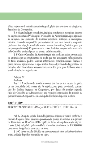 efeito suspensivo à primeira assembléia geral, pleito este que deve ser dirigido ao
Presidente da Cooperativa.
       § 3° Quando algum conselheiro, inclusive com funções executivas, incorrer
no disposto no inciso IV do caput, o Conselho de Administração, após apuradas
as infrações, que constarão de relatório específico, notificará o investigado/
infrator, podendo suspendê-lo preventivamente das suas funções, enquanto
perdurar a investigação, dando-lhe conhecimento das verificações feitas, para que
no prazo previsto no § 1° apresente suas razões de defesa, as quais serão apreciadas
pelo Conselho em igual prazo ou em sua próxima reunião.
       § 4° Caso o Conselho de Administração não acolha as razões apresentadas
ou entenda que são insuficientes ou ainda que não esclarecem suficientemente
os fatos apurados, poderá solicitar informações complementares, fixando o
prazo para sua apresentação, e, após análise destas, dependendo da gravidade da
infração, advertir o infrator ou convocar assembléia geral para deliberar sobre a
sua destituição do cargo eletivo.

       Subseção III
       Exclusão
       Art. 11 A exclusão do associado ocorre em face de sua morte, da perda
de sua capacidade civil, se esta não for suprida, pela perda do vínculo comum
que lhe facultou ingressar na Cooperativa, por deixar de atender, segundo
juízo do Conselho de Administração, aos requisitos estatutários de ingresso ou
permanência na Cooperativa, ou ainda pela dissolução da pessoa jurídica.

CAPÍTULO IV
DO CAPITAL SOCIAL: FORMAÇÃO E CONDIÇÕES DE RETIRADA

      Art. 12 O capital social é ilimitado quanto ao máximo e variável conforme o
número de quotas-partes subscritas, prevalecendo, quanto ao mínimo, sem prejuízo
do Patrimônio de Referência (PR) exigido na forma da regulamentação vigente,
o valor (piso) estipulado pela autoridade normativa, atualmente de R$ 3.000,00,
devendo ser integralizado em moeda corrente.
      § 1º O capital social é dividido em quotas-partes de valor unitário equivalente
a uma unidade do padrão monetário em vigor.

                                     www.sicredijustica.com.br
 