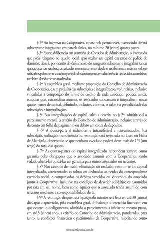 § 2º Ao ingressar na Cooperativa, e para nela permanecer, o associado deverá
subscrever e integralizar, em parcela única, no mínimo 20 (vinte) quotas-partes.
        § 3º Exceto deliberação em contrário do Conselho de Administração, o interessado
que pedir reingresso no quadro social, após receber seu capital em razão de pedido de
demissão, deverá, por ocasião do deferimento do reingresso, subscrever e integralizar tantas
quotas quantas recebera, atualizadas monetariamente desde o recebimento, mais os valores
subscritos pelo corpo social no período do afastamento, em decorrência de decisão assemblear,
também devidamente atualizados.
        § 4º A assembléia geral, mediante proposição do Conselho de Administração
da Cooperativa, e sem prejuízo das subscrições e integralizações voluntárias, inclusive
vinculadas à composição do limite de crédito de cada associado, poderá, ainda,
estipular que, extraordinariamente, os associados subscrevam e integralizem novas
quotas-partes de capital, definindo, inclusive, a forma, o valor e a periodicidade das
subscrições e integralizações.
        § 5º Nas integralizações de capital, salvo a descrita no § 2º, admitir-se-á o
parcelamento mensal, a critério do Conselho de Administração, inclusive através de
desconto em folha de pagamento ou débito em conta de depósitos.
        § 6º A quota-parte é indivisível e intransferível a não-associados. Sua
subscrição, realização, transferência ou restituição será registrada no Livro ou Ficha
de Matrícula, observando-se que nenhum associado poderá deter mais de 1/3 (um
terço) do total das quotas.
        § 7º As quotas-partes do capital integralizado respondem sempre como
garantia pelas obrigações que o associado assumir com a Cooperativa, sendo
vedado aliená-las ou dá-las em garantia para outros associados ou terceiros.
        § 8º Nos casos de demissão, eliminação ou exclusão, restituir-se-á o capital
integralizado, acrescentadas as sobras ou deduzidas as perdas do correspondente
exercício social, e compensados os débitos vencidos ou vincendos do associado
junto à Cooperativa, inclusive na condição de devedor solidário; os assumidos
por esta em seu nome, bem como aqueles que o associado tenha assumido com
terceiros mediante a co-responsabilidade desta.
        § 9º A restituição de que trata o parágrafo anterior será feita em até 30 (trinta)
dias após a aprovação, pela assembléia geral, do balanço do exercício financeiro em
que ocorreu o desligamento, admitido o parcelamento, a iniciar no mesmo prazo,
em até 5 (cinco) anos, a critério do Conselho de Administração, ponderadas, para
tanto, as condições financeiras e patrimoniais da Cooperativa, respeitando como

                              www.sicredijustica.com.br
 