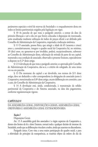 parâmetros especiais o nível de reservas da Sociedade e o enquadramento desta em
todos os limites patrimoniais exigidos pela legislação em vigor.
       § 10 As parcelas de que trata o parágrafo anterior, a contar da data da
primeira liberação e até o dia em que forem colocadas à disposição do interessado,
serão atualizadas mediante utilização de índice de preços oficial a ser definido pelo
Conselho de Administração da Cooperativa, respeitada a indicação sistêmica.
       § 11 O associado, pessoa física, que atingir a idade de 65 (sessenta e cinco)
anos e, cumulativamente, integrar o quadro social da Cooperativa há, no mínimo,
10 (dez) anos, ou aposentar-se por invalidez, poderá, excepcionalmente, submeter
ao Conselho de Administração desta, solicitação de retirada de parte de seu capital,
mantendo a sua condição de associado, observado o presente Estatuto, especialmente
o disposto no § 2º deste artigo.
       § 12 A devolução de que trata o parágrafo anterior, se aprovada pelo Conselho
de Administração da Cooperativa, dar-se-á, a critério do colegiado, de uma única
vez ou em parcelas.
       § 13 Do montante do capital a ser devolvido, nos termos do §11 deste
artigo, deve ser deduzido o valor correspondente às obrigações do associado junto à
Cooperativa, mencionadas no § 8º deste artigo, exceto deliberação em contrário, caso
a caso, do Conselho de Administração da Cooperativa.
       § 14 A devolução está, ainda, condicionada, à manutenção da solidez
patrimonial da Cooperativa e do Sistema associado, na data dos pagamentos,
conforme regulamentação vigente.


CAPÍTULO V
DA ASSEMBLÉIA GERAL: DISPOSIÇÕES GERAIS, ASSEMBLÉIA GERAL
ORDINÁRIA E ASSEMBLÉIA GERAL EXTRAORDINÁRIA

        Seção I
        Disposições Gerais
        Art. 13 A assembléia geral dos associados é o órgão supremo da Cooperativa e,
dentro dos limites da lei e deste Estatuto, tomará toda e qualquer decisão de interesse da
Sociedade, sendo que as deliberações vinculam a todos, ainda que ausentes ou discordantes.
        Parágrafo único. Com vista a uma maior participação do quadro social, e para
a efetividade do princípio da transparência, as matérias objeto da ordem do dia da

                                        www.sicredijustica.com.br
 
