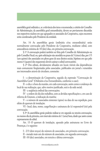 assembléia geral ordinária e, se a relevância dos itens o recomendar, a critério do Conselho
de Administração, da assembléia geral extraordinária, devem ser previamente discutidas
nos respectivos núcleos em que agrupados os associados da Cooperativa, cujos encontros
serão coordenados pelo Presidente da entidade.
       Art. 14 As assembléias gerais (ordinária e/ou extraordinária) serão
normalmente convocadas pelo Presidente da Cooperativa, mediante edital, com
antecedência mínima de 10 (dez) dias, em primeira convocação.
       § 1º A convocação poderá também ser feita pelo Conselho de Administração ou
pelo Conselho Fiscal, ou, após solicitação não atendida no prazo de 5 (cinco) dias, por 1/5
(um quinto) dos associados em pleno gozo de seus direitos sociais, hipótese em que pelo
menos 4 (quatro) dos requerentes devem assinar o edital convocatório.
       § 2º Dos editais, devidamente afixados em locais visíveis das dependências
mais comumente freqüentadas pelos associados, publicados em jornal e remetidos
aos interessados através de circulares, constarão:

       I - a denominação da Cooperativa, seguida da expressão “Convocação de
Assembléia Geral” (Ordinária e/ou Extraordinária, conforme o caso);
       II - o dia e a hora da reunião, em cada convocação, assim como o endereço do
local de sua realização, que, salvo motivo justificado, será o da sede social;
       III - a seqüência ordinal das convocações;
       IV - a ordem do dia dos trabalhos, com as devidas especificações e, em caso de
reforma de Estatuto, a indicação da matéria;
       V - o número de associados existentes (aptos) na data de sua expedição, para
efeito de quorum de instalação;
       VI - local, data, nome, cargo/função e assinatura do (s) responsável (eis) pela
convocação.
       § 3º As assembléias gerais poderão realizar-se em segunda ou terceira convocações,
no mesmo dia da primeira, com intervalo mínimo de 1 (uma) hora, desde que assim conste
expressamente do edital.
       Art. 15 O quorum de instalação, apurado pelas assinaturas no Livro de
Presenças, é o seguinte:
       I - 2/3 (dois terços) do número de associados, em primeira convocação;
       II - metade mais um do número de associados, em segunda convocação;
       III -10 (dez) associados, em terceira e última convocação.

                              www.sicredijustica.com.br
 