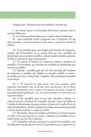 Parágrafo único. Não poderá votar nas assembléias o associado que:

       I - tiver interesse oposto ao da Sociedade relativamente a operações sobre as
quais haja deliberação;
       II - tiver interesse particular relativamente à matéria objeto de deliberação;
       III - tenha estabelecido vínculo empregatício com a Cooperativa, até que
sejam aprovadas as contas do exercício em que cessou a execução do contrato de
trabalho.
       Art. 16 As assembléias gerais serão dirigidas pelo Presidente da Cooperativa,
auxiliado pelo Vice-presidente ou, na ausência deste, por outro conselheiro de
administração, que secretariará os trabalhos, sendo por aquele convidados a participar
da Mesa os ocupantes de cargos sociais presentes.
       § 1º Na ausência do Presidente da Cooperativa, assumirá a presidência da
assembléia o Vice-presidente, que convidará um conselheiro de administração para
secretariar os trabalhos.
       § 2º Quando a assembléia geral não tiver sido convocada pelo Presidente
da Cooperativa, os trabalhos serão dirigidos por associado escolhido na ocasião e
secretariados por outro, convidado deste, compondo a Mesa os principais interessados
na convocação.
       Art. 17 Os ocupantes de cargos sociais, bem como quaisquer outros
associados, não poderão votar nas decisões sobre assuntos que a eles se refiram
direta ou indiretamente, entre os quais os da prestação de contas e fixação de
honorários/cédulas/gratificações, mas não ficarão privados de tomar parte nos
respectivos debates.
       Art. 18 Nas assembléias gerais em que forem discutidos o balanço e as
contas do exercício, o Presidente da Cooperativa, logo após a leitura do relatório do
Conselho de Administração, das peças contábeis, do parecer do Conselho Fiscal e da
auditoria independente, solicitará ao plenário que indique um associado para presidir
a reunião durante os debates e a votação da matéria.
       § 1º Transmitida a direção dos trabalhos, o Presidente e os demais ocupantes
de órgãos sociais permanecerão no recinto, à disposição da assembléia, para os
esclarecimentos que lhes forem solicitados.
       § 2º O presidente indicado comunicará ao secretário da assembléia o teor
das deliberações tomadas durante o exercício da presidência, para o registro em ata.

                                      www.sicredijustica.com.br
 