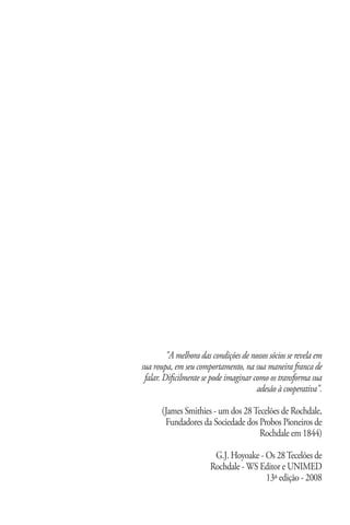 "A melhora das condições de nossos sócios se revela em
sua roupa, em seu comportamento, na sua maneira franca de
 falar. Dificilmente se pode imaginar como os transforma sua
                                       adesão à cooperativa".

       (James Smithies - um dos 28 Tecelões de Rochdale,
        Fundadores da Sociedade dos Probos Pioneiros de
                                     Rochdale em 1844)

                              G.J. Hoyoake - Os 28 Tecelões de
                             Rochdale - WS Editor e UNIMED
                                             13ª edição - 2008

 www.sicredijustica.com.br
 