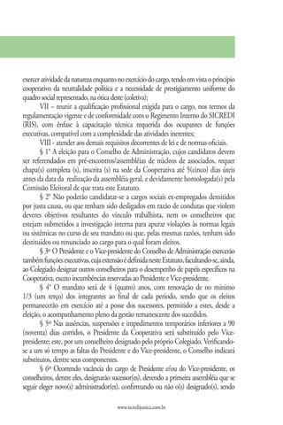 exercer atividade da natureza enquanto no exercício do cargo, tendo em vista o princípio
cooperativo da neutralidade política e a necessidade de prestigiamento uniforme do
quadro social representado, na ótica deste (coletiva);
       VII – reunir a qualificação profissional exigida para o cargo, nos termos da
regulamentação vigente e de conformidade com o Regimento Interno do SICREDI
(RIS), com ênfase à capacitação técnica requerida dos ocupantes de funções
executivas, compatível com a complexidade das atividades inerentes;
       VIII - atender aos demais requisitos decorrentes de lei e de normas oficiais.
       § 1° A eleição para o Conselho de Administração, cujos candidatos devem
ser referendados em pré-encontros/assembléias de núcleos de associados, requer
chapa(s) completa (s), inscrita (s) na sede da Cooperativa até 5(cinco) dias úteis
antes da data da realização da assembléia geral, e devidamente homologada(s) pela
Comissão Eleitoral de que trata este Estatuto.
       § 2° Não poderão candidatar-se a cargos sociais ex-empregados demitidos
por justa causa, ou que tenham sido desligados em razão de condutas que violem
deveres objetivos resultantes do vínculo trabalhista, nem os conselheiros que
estejam submetidos a investigação interna para apurar violações às normas legais
ou sistêmicas no curso de seu mandato ou que, pelas mesmas razões, tenham sido
destituídos ou renunciado ao cargo para o qual foram eleitos.
       § 3º O Presidente e o Vice-presidente do Conselho de Administração exercerão
também funções executivas, cuja extensão é definida neste Estatuto, facultando-se, ainda,
ao Colegiado designar outros conselheiros para o desempenho de papéis específicos na
Cooperativa, exceto incumbências reservadas ao Presidente e Vice-presidente.
       § 4° O mandato será de 4 (quatro) anos, com renovação de no mínimo
1/3 (um terço) dos integrantes ao final de cada período, sendo que os eleitos
permanecerão em exercício até a posse dos sucessores, permitido a estes, desde a
eleição, o acompanhamento pleno da gestão remanescente dos sucedidos.
       § 5º Nas ausências, suspensões e impedimentos temporários inferiores a 90
(noventa) dias corridos, o Presidente da Cooperativa será substituído pelo Vice-
presidente; este, por um conselheiro designado pelo próprio Colegiado. Verificando-
se a um só tempo as faltas do Presidente e do Vice-presidente, o Conselho indicará
substitutos, dentre seus componentes.
       § 6º Ocorrendo vacância do cargo de Presidente e/ou do Vice-presidente, os
conselheiros, dentre eles, designarão sucessor(es), devendo a primeira assembléia que se
seguir eleger novo(s) administrador(es), confirmando ou não o(s) designado(s), sendo

                                       www.sicredijustica.com.br
 