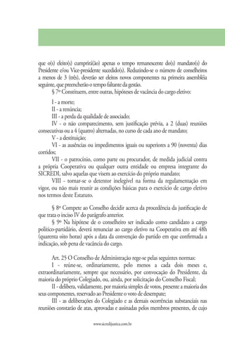 que o(s) eleito(s) cumprirá(ão) apenas o tempo remanescente do(s) mandato(s) do
Presidente e/ou Vice-presidente sucedido(s). Reduzindo-se o número de conselheiros
a menos de 3 (três), deverão ser eleitos novos componentes na primeira assembléia
seguinte, que preencherão o tempo faltante da gestão.
       § 7º Constituem, entre outras, hipóteses de vacância do cargo eletivo:
       I - a morte;
       II - a renúncia;
       III - a perda da qualidade de associado;
       IV - o não comparecimento, sem justificação prévia, a 2 (duas) reuniões
consecutivas ou a 4 (quatro) alternadas, no curso de cada ano de mandato;
       V - a destituição;
       VI - as ausências ou impedimentos iguais ou superiores a 90 (noventa) dias
corridos;
       VII - o patrocínio, como parte ou procurador, de medida judicial contra
a própria Cooperativa ou qualquer outra entidade ou empresa integrante do
SICREDI, salvo aquelas que visem ao exercício do próprio mandato;
       VIII - tornar-se o detentor inelegível na forma da regulamentação em
vigor, ou não mais reunir as condições básicas para o exercício de cargo eletivo
nos termos deste Estatuto.
       § 8º Compete ao Conselho decidir acerca da procedência da justificação de
que trata o inciso IV do parágrafo anterior.
       § 9º Na hipótese de o conselheiro ser indicado como candidato a cargo
político-partidário, deverá renunciar ao cargo eletivo na Cooperativa em até 48h
(quarenta oito horas) após a data da convenção do partido em que confirmada a
indicação, sob pena de vacância do cargo.

       Art. 25 O Conselho de Administração rege-se pelas seguintes normas:
       I - reúne-se, ordinariamente, pelo menos a cada dois meses e,
extraordinariamente, sempre que necessário, por convocação do Presidente, da
maioria do próprio Colegiado, ou, ainda, por solicitação do Conselho Fiscal;
       II - delibera, validamente, por maioria simples de votos, presente a maioria dos
seus componentes, reservado ao Presidente o voto de desempate;
       III - as deliberações do Colegiado e as demais ocorrências substanciais nas
reuniões constarão de atas, aprovadas e assinadas pelos membros presentes, de cujo

                            www.sicredijustica.com.br
 