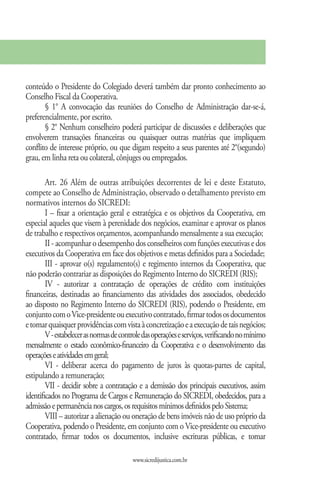 conteúdo o Presidente do Colegiado deverá também dar pronto conhecimento ao
Conselho Fiscal da Cooperativa.
       § 1° A convocação das reuniões do Conselho de Administração dar-se-á,
preferencialmente, por escrito.
       § 2° Nenhum conselheiro poderá participar de discussões e deliberações que
envolverem transações financeiras ou quaisquer outras matérias que impliquem
conflito de interesse próprio, ou que digam respeito a seus parentes até 2°(segundo)
grau, em linha reta ou colateral, cônjuges ou empregados.

        Art. 26 Além de outras atribuições decorrentes de lei e deste Estatuto,
compete ao Conselho de Administração, observado o detalhamento previsto em
normativos internos do SICREDI:
        I – fixar a orientação geral e estratégica e os objetivos da Cooperativa, em
especial aqueles que visem à perenidade dos negócios, examinar e aprovar os planos
de trabalho e respectivos orçamentos, acompanhando mensalmente a sua execução;
        II - acompanhar o desempenho dos conselheiros com funções executivas e dos
executivos da Cooperativa em face dos objetivos e metas definidos para a Sociedade;
        III - aprovar o(s) regulamento(s) e regimento internos da Cooperativa, que
não poderão contrariar as disposições do Regimento Interno do SICREDI (RIS);
        IV - autorizar a contratação de operações de crédito com instituições
financeiras, destinadas ao financiamento das atividades dos associados, obedecido
ao disposto no Regimento Interno do SICREDI (RIS), podendo o Presidente, em
conjunto com o Vice-presidente ou executivo contratado, firmar todos os documentos
e tomar quaisquer providências com vista à concretização e a execução de tais negócios;
        V - estabelecer as normas de controle das operações e serviços, verificando no mínimo
mensalmente o estado econômico-financeiro da Cooperativa e o desenvolvimento das
operações e atividades em geral;
        VI - deliberar acerca do pagamento de juros às quotas-partes de capital,
estipulando a remuneração;
        VII - decidir sobre a contratação e a demissão dos principais executivos, assim
identificados no Programa de Cargos e Remuneração do SICREDI, obedecidos, para a
admissão e permanência nos cargos, os requisitos mínimos definidos pelo Sistema;
        VIII – autorizar a alienação ou oneração de bens imóveis não de uso próprio da
Cooperativa, podendo o Presidente, em conjunto com o Vice-presidente ou executivo
contratado, firmar todos os documentos, inclusive escrituras públicas, e tomar

                                         www.sicredijustica.com.br
 