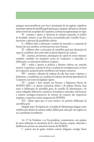 quaisquer outras providências com vista à concretização de tais negócios, exigindo-se
autorização expressa da assembléia geral apenas para a aquisição, alienação ou oneração
de bens imóveis de uso próprio da Cooperativa, na forma da regulamentação em vigor;
        IX - examinar e apurar as denúncias de infrações praticadas no âmbito
da Sociedade, inclusive as que lhes forem encaminhadas pelo Conselho Fiscal, e
determinar a aplicação das penalidades cabíveis;
        X – deliberar sobre a eliminação e exclusão de associados e a suspensão de
funções dos seus membros, na forma prevista neste Estatuto;
        XI – deliberar sobre a convocação de assembléia geral para destituição do
cargo de conselheiro, bem como sobre as demais hipóteses de vacância;
        XII – autorizar, previamente, participações de capital em outras empresas/
entidades, atendidos aos propósitos sociais da Cooperativa e respeitadas as
deliberações e as orientações sistêmicas a respeito;
        XIII – avaliar e aprovar as políticas e diretrizes relativas aos controles
internos, à segurança e a gestão de riscos e os planos de contingência para os riscos
da Cooperativa, propostos pelos conselheiros com funções executivas;
        XIV – autorizar a alteração do endereço da sede, bem como a abertura, o
fechamento, a transferência ou a mudança de endereço das demais dependências da
Cooperativa, nos termos da legislação vigente;
        XV – cumprir e fazer cumprir este Estatuto, o Regimento Interno do
SICREDI (RIS) e os demais normativos oficiais e do próprio Sistema, bem
assim as deliberações da assembléia geral, do conselho de administração e de
outros colegiados deliberativos sistêmicos, formalmente instituídos, relativamente
a matérias estratégico-corporativas de interesse do conjunto das cooperativas
singulares e respectivas centrais integrantes do SICREDI;
        XVI - definir regras para os casos omissos, até posterior deliberação da
assembléia geral.
        Parágrafo único. Na hipótese de o Conselho de Administração designar outros
membros para funções de natureza auxiliar, definirá para cada qual, com registro em
ata, as pertinentes incumbências.

       Art. 27 Ao Presidente e ao Vice-presidente, conjuntamente, sem prejuízo
de outras atribuições em decorrência de lei e deste Estatuto, compete, observado o
detalhamento previsto em normativos internos do SICREDI:
       I - praticar atos de gestão, inclusive contrair obrigações, transigir, firmar

                            www.sicredijustica.com.br
 