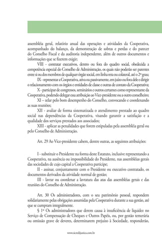 assembléia geral, relatório anual das operações e atividades da Cooperativa,
acompanhado do balanço, da demonstração de sobras e perdas e do parecer
do Conselho Fiscal e da auditoria independente, além de outros documentos e
informações que se fizerem exigir;
        VIII - contratar executivos, dentro ou fora do quadro social, obedecida a
competência especial do Conselho de Administração, os quais não poderão ser parentes
entre si ou dos membros de qualquer órgão social, em linha reta ou colateral, até o 2º grau;
        IX - representar a Cooperativa, ativa ou passivamente, em juízo ou fora dele e dirigir
o relacionamento com os órgãos e entidades de classe e outras de contato da Cooperativa;
        X - participar de congressos, seminários e outros certames como representante da
Cooperativa, podendo delegar essa atribuição ao Vice-presidente ou a outro conselheiro;
        XI – zelar pelo bom desempenho do Conselho, convocando e coordenando
as suas reuniões;
        XII - avaliar de forma sistematizada o atendimento prestado ao quadro
social nas dependências da Cooperativa, visando garantir a satisfação e a
qualidade dos serviços prestados aos associados;
        XIII - aplicar as penalidades que forem estipuladas pela assembléia geral ou
pelo Conselho de Administração.

       Art. 29 Ao Vice-presidente cabem, dentre outras, as seguintes atribuições:

       I - substituir o Presidente na forma deste Estatuto, inclusive representando a
Cooperativa, na ausência ou impossibilidade do Presidente, nas assembléias gerais
das sociedades de cujo capital a Cooperativa participe;
       II - assinar, conjuntamente com o Presidente ou executivo contratado, os
documentos derivados da atividade normal de gestão;
       III - lavrar ou coordenar a lavratura das atas das assembléias gerais e das
reuniões do Conselho de Administração.

       Art. 30 Os administradores, com o seu patrimônio pessoal, respondem
solidariamente pelas obrigações assumidas pela Cooperativa durante a sua gestão, até
que se cumpram integralmente.
       § 1º Os administradores que derem causa à insuficiência de liquidez no
Serviço de Compensação de Cheques e Outros Papéis, ou, por gestão temerária
ou omissão grave de deveres, determinarem prejuízo à Sociedade, responderão,

                              www.sicredijustica.com.br
 