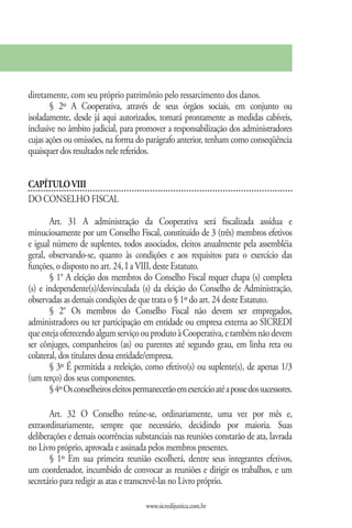 diretamente, com seu próprio patrimônio pelo ressarcimento dos danos.
       § 2º A Cooperativa, através de seus órgãos sociais, em conjunto ou
isoladamente, desde já aqui autorizados, tomará prontamente as medidas cabíveis,
inclusive no âmbito judicial, para promover a responsabilização dos administradores
cujas ações ou omissões, na forma do parágrafo anterior, tenham como conseqüência
quaisquer dos resultados nele referidos.


CAPÍTULO VIII
DO CONSELHO FISCAL

       Art. 31 A administração da Cooperativa será fiscalizada assídua e
minuciosamente por um Conselho Fiscal, constituído de 3 (três) membros efetivos
e igual número de suplentes, todos associados, eleitos anualmente pela assembléia
geral, observando-se, quanto às condições e aos requisitos para o exercício das
funções, o disposto no art. 24, I a VIII, deste Estatuto.
       § 1° A eleição dos membros do Conselho Fiscal requer chapa (s) completa
(s) e independente(s)/desvinculada (s) da eleição do Conselho de Administração,
observadas as demais condições de que trata o § 1º do art. 24 deste Estatuto.
       § 2° Os membros do Conselho Fiscal não devem ser empregados,
administradores ou ter participação em entidade ou empresa externa ao SICREDI
que esteja oferecendo algum serviço ou produto à Cooperativa, e também não devem
ser cônjuges, companheiros (as) ou parentes até segundo grau, em linha reta ou
colateral, dos titulares dessa entidade/empresa.
       § 3º É permitida a reeleição, como efetivo(s) ou suplente(s), de apenas 1/3
(um terço) dos seus componentes.
       § 4º Os conselheiros eleitos permanecerão em exercício até a posse dos sucessores.

       Art. 32 O Conselho reúne-se, ordinariamente, uma vez por mês e,
extraordinariamente, sempre que necessário, decidindo por maioria. Suas
deliberações e demais ocorrências substanciais nas reuniões constarão de ata, lavrada
no Livro próprio, aprovada e assinada pelos membros presentes.
       § 1º Em sua primeira reunião escolherá, dentre seus integrantes efetivos,
um coordenador, incumbido de convocar as reuniões e dirigir os trabalhos, e um
secretário para redigir as atas e transcrevê-las no Livro próprio.

                                       www.sicredijustica.com.br
 