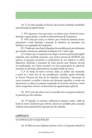 Art. 37 As sobras apuradas ao final de cada exercício (resultado consolidado)
serão destinadas da seguinte forma:

       I - 45% (quarenta e cinco por cento), no mínimo, para o fundo de reserva,
destinado a reparar perdas e a atender ao desenvolvimento da Cooperativa;
       II - 05% (cinco por cento), no mínimo, para o fundo de assistência técnica,
educacional e social, destinado à prestação de assistência aos associados, seus
familiares e aos empregados da Cooperativa;
       III - O saldo que restar ficará à disposição da assembléia geral, para destinações
que entender convenientes, obedecido ao disposto no § 1º deste artigo.
       § 1o Sempre que a Cooperativa não atingir a estrutura patrimonial exigida/
estipulada, pela autoridade monetária e por normas internas do SICREDI, para
suportar as operações necessárias ao cumprimento de seus objetivos, as sobras
disponíveis, obedecida à sistemática de rateio prevista neste Estatuto, deverão
ser transformadas, até o limite necessário, em novas quotas-partes de capital dos
associados ou destinadas adicionalmente ao próprio fundo de reserva.
       § 2º Ao fundo de reserva revertem, ainda, os créditos não reclamados
a contar de 3 (três) anos de sua contabilização, excluídos aqueles destinados
ao Tesouro Nacional por força de lei (depósitos voluntários e decorrentes de
outros contratos); os auxílios e doações sem destinação específica; as rendas não
operacionais; os valores em prejuízo recuperados de exercícios anteriores e outros
valores recuperados, inclusive em decorrência da regulamentação aplicável.

      Art. 38 O rateio das sobras entre os associados dar-se-á proporcionalmente
às operações por eles realizadas.

      Art. 39 Quando, no exercício, verificarem-se prejuízos, sendo o saldo do
fundo de reserva insuficiente para cobri-los, deverão ser atendidos pelos associados
mediante rateio proporcional às operações por eles realizadas.


CAPÍTULO X
DA DISSOLUÇÃO E LIQUIDAÇÃO

       Art. 40 Além de outras hipóteses previstas em lei, a Cooperativa dissolve-se

                             www.sicredijustica.com.br
 