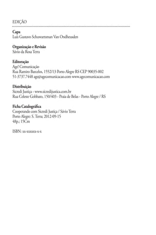 EDIÇÃO

Capa
Luís Gustavo Schuwartsman Van Ondheusden

Organização e Revisão
Sávio da Rosa Terra

Editoração
Age! Comunicação
Rua Ramiro Barcelos, 1552/13 Porto Alegre RS CEP 90035-002
51-3737.7448 age@agecomunicacao.com www.agecomunicacao.com

Distribuição
Sicredi Justiça - www.sicredijustica.com.br
Rua Celeste Gobbato, 150/403 - Praia de Belas - Porto Alegre / RS

Ficha Catalográfica
Cooperando com Sicredi Justiça / Sávio Terra
Porto Alegre: S. Terra; 2012-09-15
48p.; 15Cm

ISBN: xx-xxxxxx-x-x




                                    www.sicredijustica.com.br
 