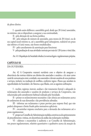 de pleno direito:

       I - quando assim deliberar a assembléia geral, desde que 20 (vinte) associados,
no mínimo, não se disponham a assegurar a sua continuidade;
       II - pela alteração de sua forma jurídica;
       III - pela redução do número de associados, para menos de 20 (vinte), ou de
seu capital social mínimo se, até a assembléia geral subseqüente, realizável em prazo
não inferior a 6 (seis) meses, não forem restabelecidos;
       IV - pelo cancelamento da autorização para funcionar;
       V - pela paralisação de suas atividades normais por mais de 120 (cento e vinte) dias.

       Art. 41 A liquidação da Sociedade obedece às normas legais e regulamentares próprias.

CAPÍTULO XI
DA OUVIDORIA

        Art. 42 A Cooperativa manterá ouvidoria com o objetivo de assegurar a
observância das normas relativas aos direitos dos associados e usuários, e de atuar como
canal de comunicação entre a entidade, seus associados e demais usuários de seus produtos
e serviços, inclusive na mediação de conflitos, conforme regras e fluxos que atendam às
especificidades da Sociedade e do Sistema a que filiada, com as seguintes atribuições:
       I - receber, registrar, instruir, analisar e dar tratamento formal e adequado às
reclamações dos associados e usuários de produtos e serviços da Cooperativa, não
solucionadas pelo atendimento habitual realizado pela Sociedade.
       II – prestar os esclarecimentos necessários e dar ciência aos reclamantes acerca
do andamento de suas demandas e das providências adotadas;
       III - informar aos reclamantes o prazo previsto para resposta final, que não
poderá ultrapassar o limite fixado pelos normativos aplicáveis;
       IV - encaminhar resposta conclusiva para a demanda dos reclamantes até o
prazo regulamentar;
       V - propor ao Conselho de Administração medidas corretivas ou de aprimoramento
de procedimentos e rotinas, em decorrência da análise das reclamações recebidas;
       VI - elaborar e encaminhar à auditoria e ao Conselho de Administração,
nos prazos regulamentares, relatório quantitativo e qualitativo acerca da atuação da

                                         www.sicredijustica.com.br
 