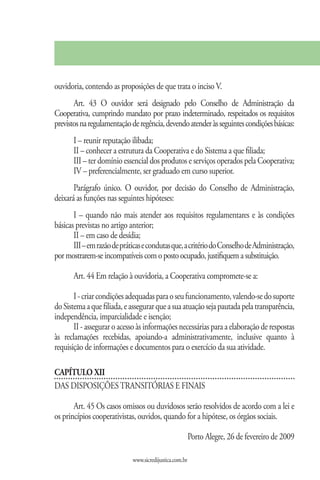 ouvidoria, contendo as proposições de que trata o inciso V.
       Art. 43 O ouvidor será designado pelo Conselho de Administração da
Cooperativa, cumprindo mandato por prazo indeterminado, respeitados os requisitos
previstos na regulamentação de regência, devendo atender às seguintes condições básicas:
       I – reunir reputação ilibada;
       II – conhecer a estrutura da Cooperativa e do Sistema a que filiada;
       III – ter domínio essencial dos produtos e serviços operados pela Cooperativa;
       IV – preferencialmente, ser graduado em curso superior.
       Parágrafo único. O ouvidor, por decisão do Conselho de Administração,
deixará as funções nas seguintes hipóteses:
       I – quando não mais atender aos requisitos regulamentares e às condições
básicas previstas no artigo anterior;
       II – em caso de desídia;
       III – em razão de práticas e condutas que, a critério do Conselho de Administração,
por mostrarem-se incompatíveis com o posto ocupado, justifiquem a substituição.

       Art. 44 Em relação à ouvidoria, a Cooperativa compromete-se a:

       I - criar condições adequadas para o seu funcionamento, valendo-se do suporte
do Sistema a que filiada, e assegurar que a sua atuação seja pautada pela transparência,
independência, imparcialidade e isenção;
       II - assegurar o acesso às informações necessárias para a elaboração de respostas
às reclamações recebidas, apoiando-a administrativamente, inclusive quanto à
requisição de informações e documentos para o exercício da sua atividade.

CAPÍTULO XII
DAS DISPOSIÇÕES TRANSITÓRIAS E FINAIS

       Art. 45 Os casos omissos ou duvidosos serão resolvidos de acordo com a lei e
os princípios cooperativistas, ouvidos, quando for a hipótese, os órgãos sociais.

                                                         Porto Alegre, 26 de fevereiro de 2009

                             www.sicredijustica.com.br
 
