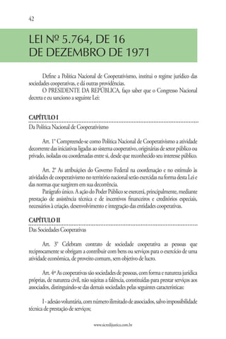 42


LEI Nº 5.764, DE 16
DE DEZEMBRO DE 1971
       Define a Política Nacional de Cooperativismo, institui o regime jurídico das
sociedades cooperativas, e dá outras providências.
       O PRESIDENTE DA REPÚBLICA, faço saber que o Congresso Nacional
decreta e eu sanciono a seguinte Lei:


CAPÍTULO I
Da Política Nacional de Cooperativismo

       Art. 1° Compreende-se como Política Nacional de Cooperativismo a atividade
decorrente das iniciativas ligadas ao sistema cooperativo, originárias de setor público ou
privado, isoladas ou coordenadas entre si, desde que reconhecido seu interesse público.

       Art. 2° As atribuições do Governo Federal na coordenação e no estímulo às
atividades de cooperativismo no território nacional serão exercidas na forma desta Lei e
das normas que surgirem em sua decorrência.
       Parágrafo único. A ação do Poder Público se exercerá, principalmente, mediante
prestação de assistência técnica e de incentivos financeiros e creditórios especiais,
necessários à criação, desenvolvimento e integração das entidades cooperativas.

CAPÍTULO II
Das Sociedades Cooperativas

       Art. 3° Celebram contrato de sociedade cooperativa as pessoas que
reciprocamente se obrigam a contribuir com bens ou serviços para o exercício de uma
atividade econômica, de proveito comum, sem objetivo de lucro.

       Art. 4º As cooperativas são sociedades de pessoas, com forma e natureza jurídica
próprias, de natureza civil, não sujeitas a falência, constituídas para prestar serviços aos
associados, distinguindo-se das demais sociedades pelas seguintes características:

       I - adesão voluntária, com número ilimitado de associados, salvo impossibilidade
técnica de prestação de serviços;

                                   www.sicredijustica.com.br
 
