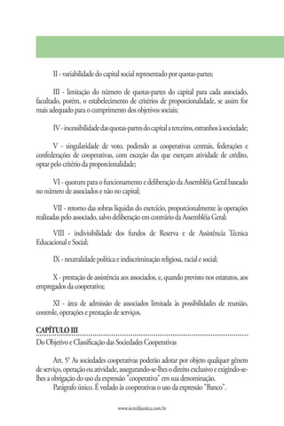 II - variabilidade do capital social representado por quotas-partes;

       III - limitação do número de quotas-partes do capital para cada associado,
facultado, porém, o estabelecimento de critérios de proporcionalidade, se assim for
mais adequado para o cumprimento dos objetivos sociais;

       IV - incessibilidade das quotas-partes do capital a terceiros, estranhos à sociedade;

       V - singularidade de voto, podendo as cooperativas centrais, federações e
confederações de cooperativas, com exceção das que exerçam atividade de crédito,
optar pelo critério da proporcionalidade;

     VI - quorum para o funcionamento e deliberação da Assembléia Geral baseado
no número de associados e não no capital;

        VII - retorno das sobras líquidas do exercício, proporcionalmente às operações
realizadas pelo associado, salvo deliberação em contrário da Assembléia Geral;
      VIII - indivisibilidade dos fundos de Reserva e de Assistência Técnica
Educacional e Social;

       IX - neutralidade política e indiscriminação religiosa, racial e social;

     X - prestação de assistência aos associados, e, quando previsto nos estatutos, aos
empregados da cooperativa;

      XI - área de admissão de associados limitada às possibilidades de reunião,
controle, operações e prestação de serviços.

CAPÍTULO III
Do Objetivo e Classificação das Sociedades Cooperativas

        Art. 5° As sociedades cooperativas poderão adotar por objeto qualquer gênero
de serviço, operação ou atividade, assegurando-se-lhes o direito exclusivo e exigindo-se-
lhes a obrigação do uso da expressão "cooperativa" em sua denominação.
        Parágrafo único. É vedado às cooperativas o uso da expressão "Banco".

                                   www.sicredijustica.com.br
 