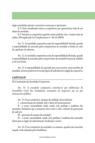 órgão controlador apreciar e caracterizar outras que se apresentem.
       § 2º Serão consideradas mistas as cooperativas que apresentarem mais de um
objeto de atividades.
       § 3° Somente as cooperativas agrícolas mistas poderão criar e manter seção de
crédito. (Revogado pela Lei Complementar nº 130, de 20090)

       Art. 11. As sociedades cooperativas serão de responsabilidade limitada, quando
a responsabilidade do associado pelos compromissos da sociedade se limitar ao valor
do capital por ele subscrito.

       Art. 12. As sociedades cooperativas serão de responsabilidade ilimitada, quando
a responsabilidade do associado pelos compromissos da sociedade for pessoal, solidária
e não tiver limite.

       Art. 13. A responsabilidade do associado para com terceiros, como membro da
sociedade, somente poderá ser invocada depois de judicialmente exigida da cooperativa.

CAPÍTULO IV
Da Constituição das Sociedades Cooperativas

      Art. 14. A sociedade cooperativa constitui-se por deliberação da
Assembléia Geral dos fundadores, constantes da respectiva ata ou por
instrumento público.

        Art. 15. O ato constitutivo, sob pena de nulidade, deverá declarar:
        I - a denominação da entidade, sede e objeto de funcionamento;
        II - o nome, nacionalidade, idade, estado civil, profissão e residência dos
associados, fundadores que o assinaram, bem como o valor e número da quota-parte
de cada um;
        III - aprovação do estatuto da sociedade;
        IV - o nome, nacionalidade, estado civil, profissão e residência dos associados
eleitos para os órgãos de administração, fiscalização e outros.

      Art. 16. O ato constitutivo da sociedade e os estatutos, quando não transcritos
naquele, serão assinados pelos fundadores.

                                 www.sicredijustica.com.br
 