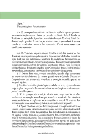Seção I
       Da Autorização de Funcionamento

       Art. 17. A cooperativa constituída na forma da legislação vigente apresentará
ao respectivo órgão executivo federal de controle, no Distrito Federal, Estados ou
Territórios, ou ao órgão local para isso credenciado, dentro de 30 (trinta) dias da data
da constituição, para fins de autorização, requerimento acompanhado de 4 (quatro)
vias do ato constitutivo, estatuto e lista nominativa, além de outros documentos
considerados necessários.

        Art. 18. Verificada, no prazo máximo de 60 (sessenta) dias, a contar da data
de entrada em seu protocolo, pelo respectivo órgão executivo federal de controle ou
órgão local para isso credenciado, a existência de condições de funcionamento da
cooperativa em constituição, bem como a regularidade da documentação apresentada,
o órgão controlador devolverá, devidamente autenticadas, 2 (duas) vias à cooperativa,
acompanhadas de documento dirigido à Junta Comercial do Estado, onde a entidade
estiver sediada, comunicando a aprovação do ato constitutivo da requerente.
        § 1° Dentro desse prazo, o órgão controlador, quando julgar conveniente,
no interesse do fortalecimento do sistema, poderá ouvir o Conselho Nacional de
Cooperativismo, caso em que não se verificará a aprovação automática prevista no
parágrafo seguinte.
        § 2º A falta de manifestação do órgão controlador no prazo a que se refere este
artigo implicará a aprovação do ato constitutivo e o seu subseqüente arquivamento na
Junta Comercial respectiva.
        § 3º Se qualquer das condições citadas neste artigo não for atendida
satisfatoriamente, o órgão ao qual compete conceder a autorização dará ciência ao
requerente, indicando as exigências a serem cumpridas no prazo de 60 (sessenta) dias,
findos os quais, se não atendidas, o pedido será automaticamente arquivado.
        § 4° À parte é facultado interpor da decisão proferida pelo órgão controlador, nos
Estados, Distrito Federal ou Territórios, recurso para a respectiva administração central,
dentro do prazo de 30 (trinta) dias contado da data do recebimento da comunicação e,
em segunda e última instância, ao Conselho Nacional de Cooperativismo, também no
prazo de 30 (trinta) dias, exceção feita às cooperativas de crédito, às seções de crédito das
cooperativas agrícolas mistas, e às cooperativas habitacionais, hipótese em que o recurso
será apreciado pelo Conselho Monetário Nacional, no tocante às duas primeiras, e pelo
Banco Nacional de Habitação em relação às últimas.

                                   www.sicredijustica.com.br
 