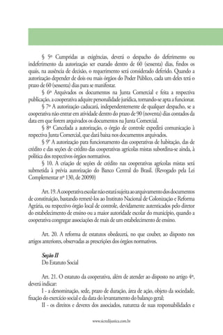 § 5º Cumpridas as exigências, deverá o despacho do deferimento ou
indeferimento da autorização ser exarado dentro de 60 (sessenta) dias, findos os
quais, na ausência de decisão, o requerimento será considerado deferido. Quando a
autorização depender de dois ou mais órgãos do Poder Público, cada um deles terá o
prazo de 60 (sessenta) dias para se manifestar.
        § 6º Arquivados os documentos na Junta Comercial e feita a respectiva
publicação, a cooperativa adquire personalidade jurídica, tornando-se apta a funcionar.
        § 7º A autorização caducará, independentemente de qualquer despacho, se a
cooperativa não entrar em atividade dentro do prazo de 90 (noventa) dias contados da
data em que forem arquivados os documentos na Junta Comercial.
        § 8º Cancelada a autorização, o órgão de controle expedirá comunicação à
respectiva Junta Comercial, que dará baixa nos documentos arquivados.
        § 9° A autorização para funcionamento das cooperativas de habitação, das de
crédito e das seções de crédito das cooperativas agrícolas mistas subordina-se ainda, à
política dos respectivos órgãos normativos.
        § 10. A criação de seções de crédito nas cooperativas agrícolas mistas será
submetida à prévia autorização do Banco Central do Brasil. (Revogado pela Lei
Complementar nº 130, de 20090)

       Art. 19. A cooperativa escolar não estará sujeita ao arquivamento dos documentos
de constituição, bastando remetê-los ao Instituto Nacional de Colonização e Reforma
Agrária, ou respectivo órgão local de controle, devidamente autenticados pelo diretor
do estabelecimento de ensino ou a maior autoridade escolar do município, quando a
cooperativa congregar associações de mais de um estabelecimento de ensino.

       Art. 20. A reforma de estatutos obedecerá, no que couber, ao disposto nos
artigos anteriores, observadas as prescrições dos órgãos normativos.

      Seção II
      Do Estatuto Social

       Art. 21. O estatuto da cooperativa, além de atender ao disposto no artigo 4º,
deverá indicar:
       I - a denominação, sede, prazo de duração, área de ação, objeto da sociedade,
fixação do exercício social e da data do levantamento do balanço geral;
       II - os direitos e deveres dos associados, natureza de suas responsabilidades e

                                 www.sicredijustica.com.br
 