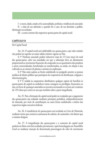I - o nome, idade, estado civil, nacionalidade, profissão e residência do associado;
      II - a data de sua admissão e, quando for o caso, de sua demissão a pedido,
eliminação ou exclusão;
      III - a conta corrente das respectivas quotas-partes do capital social.

CAPÍTULO VI
Do Capital Social

       Art. 24. O capital social será subdividido em quotas-partes, cujo valor unitário
não poderá ser superior ao maior salário mínimo vigente no País.
       § 1º Nenhum associado poderá subscrever mais de 1/3 (um terço) do total
das quotas-partes, salvo nas sociedades em que a subscrição deva ser diretamente
proporcional ao movimento financeiro do cooperado ou ao quantitativo dos produtos
a serem comercializados, beneficiados ou transformados, ou ainda, em relação à área
cultivada ou ao número de plantas e animais em exploração.
       § 2º Não estão sujeitas ao limite estabelecido no parágrafo anterior as pessoas
jurídicas de direito público que participem de cooperativas de eletrificação, irrigação e
telecomunicações.
       § 3° É vedado às cooperativas distribuírem qualquer espécie de benefício às
quotas-partes do capital ou estabelecer outras vantagens ou privilégios, financeiros ou
não, em favor de quaisquer associados ou terceiros excetuando-se os juros até o máximo
de 12% (doze por cento) ao ano que incidirão sobre a parte integralizada.

       Art. 25. Para a formação do capital social poder-se-á estipular que o pagamento
das quotas-partes seja realizado mediante prestações periódicas, independentemente
de chamada, por meio de contribuições ou outra forma estabelecida a critério dos
respectivos órgãos executivos federais.

       Art. 26. A transferência de quotas-partes será averbada no Livro de Matrícula,
mediante termo que conterá as assinaturas do cedente, do cessionário e do diretor que
o estatuto designar.

      Art. 27. A integralização das quotas-partes e o aumento do capital social
poderão ser feitos com bens avaliados previamente e após homologação em Assembléia
Geral ou mediante retenção de determinada porcentagem do valor do movimento

                                  www.sicredijustica.com.br
 