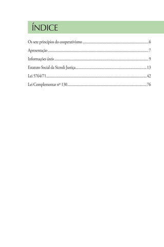 ÍNDICE
Os sete princípios do cooperativismo.........................................................................6
Apresentação...............................................................................................................7
Informações úteis........................................................................................................9
Estatuto Social da Sicredi Justiça..............................................................................13
                                  .
Lei 5764/71..............................................................................................................42
Lei Complementar nº 130.......................................................................................76
                       .




                                        www.sicredijustica.com.br
 