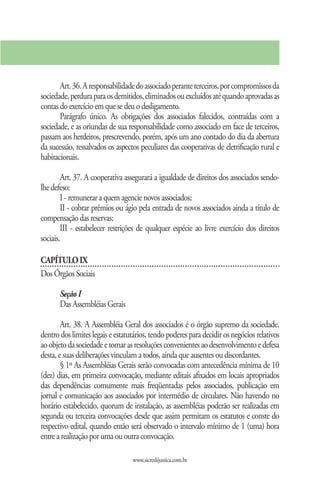 Art. 36. A responsabilidade do associado perante terceiros, por compromissos da
sociedade, perdura para os demitidos, eliminados ou excluídos até quando aprovadas as
contas do exercício em que se deu o desligamento.
       Parágrafo único. As obrigações dos associados falecidos, contraídas com a
sociedade, e as oriundas de sua responsabilidade como associado em face de terceiros,
passam aos herdeiros, prescrevendo, porém, após um ano contado do dia da abertura
da sucessão, ressalvados os aspectos peculiares das cooperativas de eletrificação rural e
habitacionais.

        Art. 37. A cooperativa assegurará a igualdade de direitos dos associados sendo-
lhe defeso:
        I - remunerar a quem agencie novos associados;
        II - cobrar prêmios ou ágio pela entrada de novos associados ainda a título de
compensação das reservas;
        III - estabelecer restrições de qualquer espécie ao livre exercício dos direitos
sociais.

CAPÍTULO IX
Dos Órgãos Sociais

       Seção I
       Das Assembléias Gerais

        Art. 38. A Assembléia Geral dos associados é o órgão supremo da sociedade,
dentro dos limites legais e estatutários, tendo poderes para decidir os negócios relativos
ao objeto da sociedade e tomar as resoluções convenientes ao desenvolvimento e defesa
desta, e suas deliberações vinculam a todos, ainda que ausentes ou discordantes.
        § 1º As Assembléias Gerais serão convocadas com antecedência mínima de 10
(dez) dias, em primeira convocação, mediante editais afixados em locais apropriados
das dependências comumente mais freqüentadas pelos associados, publicação em
jornal e comunicação aos associados por intermédio de circulares. Não havendo no
horário estabelecido, quorum de instalação, as assembléias poderão ser realizadas em
segunda ou terceira convocações desde que assim permitam os estatutos e conste do
respectivo edital, quando então será observado o intervalo mínimo de 1 (uma) hora
entre a realização por uma ou outra convocação.

                                  www.sicredijustica.com.br
 