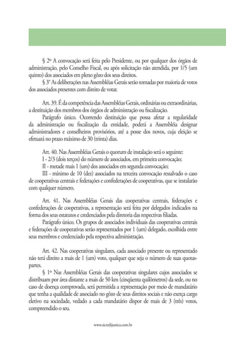 § 2º A convocação será feita pelo Presidente, ou por qualquer dos órgãos de
administração, pelo Conselho Fiscal, ou após solicitação não atendida, por 1/5 (um
quinto) dos associados em pleno gôzo dos seus direitos.
       § 3° As deliberações nas Assembléias Gerais serão tomadas por maioria de votos
dos associados presentes com direito de votar.

        Art. 39. É da competência das Assembléias Gerais, ordinárias ou extraordinárias,
a destituição dos membros dos órgãos de administração ou fiscalização.
        Parágrafo único. Ocorrendo destituição que possa afetar a regularidade
da administração ou fiscalização da entidade, poderá a Assembléia designar
administradores e conselheiros provisórios, até a posse dos novos, cuja eleição se
efetuará no prazo máximo de 30 (trinta) dias.

      Art. 40. Nas Assembléias Gerais o quorum de instalação será o seguinte:
      I - 2/3 (dois terços) do número de associados, em primeira convocação;
      II - metade mais 1 (um) dos associados em segunda convocação;
      III - mínimo de 10 (dez) associados na terceira convocação ressalvado o caso
de cooperativas centrais e federações e confederações de cooperativas, que se instalarão
com qualquer número.
       Art. 41. Nas Assembléias Gerais das cooperativas centrais, federações e
confederações de cooperativas, a representação será feita por delegados indicados na
forma dos seus estatutos e credenciados pela diretoria das respectivas filiadas.
       Parágrafo único. Os grupos de associados individuais das cooperativas centrais
e federações de cooperativas serão representados por 1 (um) delegado, escolhida entre
seus membros e credenciado pela respectiva administração.

        Art. 42. Nas cooperativas singulares, cada associado presente ou representado
não terá direito a mais de 1 (um) voto, qualquer que seja o número de suas quotas-
partes.
        § 1º Nas Assembléias Gerais das cooperativas singulares cujos associados se
distribuam por área distante a mais de 50 km (cinqüenta quilômetros) da sede, ou no
caso de doença comprovada, será permitida a representação por meio de mandatário
que tenha a qualidade de associado no gôzo de seus direitos sociais e não exerça cargo
eletivo na sociedade, vedado a cada mandatário dispor de mais de 3 (três) votos,
compreendido o seu.

                                 www.sicredijustica.com.br
 