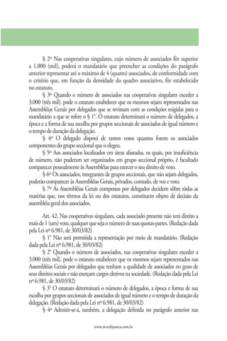 § 2º Nas cooperativas singulares, cujo número de associados fôr superior
a 1.000 (mil), poderá o mandatário que preencher as condições do parágrafo
anterior representar até o máximo de 4 (quatro) associados, de conformidade com
o critério que, em função da densidade do quadro associativo, fôr estabelecido
no estatuto.
       § 3º Quando o número de associados nas cooperativas singulares exceder a
3.000 (três mil), pode o estatuto estabelecer que os mesmos sejam representados nas
Assembléias Gerais por delegados que se revistam com as condições exigidas para o
mandatário a que se refere o § 1°. O estatuto determinará o número de delegados, a
época e a forma de sua escolha por grupos seccionais de associados de igual número e
o tempo de duração da delegação.
       § 4º O delegado disporá de tantos votos quantos forem os associados
componentes do grupo seccional que o elegeu.
       § 5º Aos associados localizados em áreas afastadas, os quais, por insuficiência
de número, não puderam ser organizados em grupo seccional próprio, é facultado
comparecer pessoalmente às Assembléias para exercer o seu direito de voto.
       § 6º Os associados, integrantes de grupos seccionais, que não sejam delegados,
poderão comparecer às Assembléias Gerais, privados, contudo, de voz e voto.
       § 7º As Assembléias Gerais compostas por delegados decidem sôbre tôdas as
matérias que, nos têrmos da lei ou dos estatutos, constituem objeto de decisão da
assembléia geral dos associados.
       Art. 42. Nas cooperativas singulares, cada associado presente não terá direito a
mais de 1 (um) voto, qualquer que seja o número de suas quotas-partes. (Redação dada
pela Lei nº 6.981, de 30/03/82)
       § 1° Não será permitida a representação por meio de mandatário. (Redação
dada pela Lei nº 6.981, de 30/03/82)
       § 2° Quando o número de associados, nas cooperativas singulares exceder a
3.000 (três mil), pode o estatuto estabelecer que os mesmos sejam representados nas
Assembléias Gerais por delegados que tenham a qualidade de associados no gozo de
seus direitos sociais e não exerçam cargos eletivos na sociedade. (Redação dada pela Lei
nº 6.981, de 30/03/82)
       § 3° O estatuto determinará o número de delegados, a época e forma de sua
escolha por grupos seccionais de associados de igual número e o tempo de duração da
delegação. (Redação dada pela Lei nº 6.981, de 30/03/82)
       § 4º Admitir-se-á, também, a delegação definida no parágrafo anterior nas

                                 www.sicredijustica.com.br
 