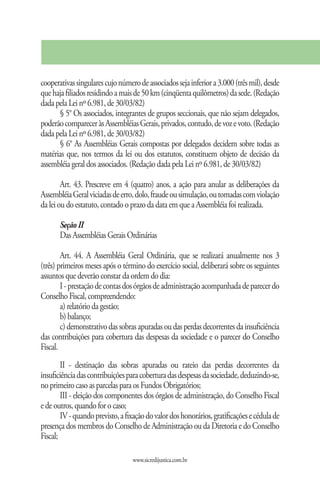 cooperativas singulares cujo número de associados seja inferior a 3.000 (três mil), desde
que haja filiados residindo a mais de 50 km (cinqüenta quilômetros) da sede. (Redação
dada pela Lei nº 6.981, de 30/03/82)
      § 5° Os associados, integrantes de grupos seccionais, que não sejam delegados,
poderão comparecer às Assembléias Gerais, privados, contudo, de voz e voto. (Redação
dada pela Lei nº 6.981, de 30/03/82)
      § 6° As Assembléias Gerais compostas por delegados decidem sobre todas as
matérias que, nos termos da lei ou dos estatutos, constituem objeto de decisão da
assembléia geral dos associados. (Redação dada pela Lei nº 6.981, de 30/03/82)

        Art. 43. Prescreve em 4 (quatro) anos, a ação para anular as deliberações da
Assembléia Geral viciadas de erro, dolo, fraude ou simulação, ou tomadas com violação
da lei ou do estatuto, contado o prazo da data em que a Assembléia foi realizada.

       Seção II
       Das Assembléias Gerais Ordinárias

        Art. 44. A Assembléia Geral Ordinária, que se realizará anualmente nos 3
(três) primeiros meses após o término do exercício social, deliberará sobre os seguintes
assuntos que deverão constar da ordem do dia:
        I - prestação de contas dos órgãos de administração acompanhada de parecer do
Conselho Fiscal, compreendendo:
        a) relatório da gestão;
        b) balanço;
        c) demonstrativo das sobras apuradas ou das perdas decorrentes da insuficiência
das contribuições para cobertura das despesas da sociedade e o parecer do Conselho
Fiscal.
        II - destinação das sobras apuradas ou rateio das perdas decorrentes da
insuficiência das contribuições para cobertura das despesas da sociedade, deduzindo-se,
no primeiro caso as parcelas para os Fundos Obrigatórios;
        III - eleição dos componentes dos órgãos de administração, do Conselho Fiscal
e de outros, quando for o caso;
        IV - quando previsto, a fixação do valor dos honorários, gratificações e cédula de
presença dos membros do Conselho de Administração ou da Diretoria e do Conselho
Fiscal;

                                  www.sicredijustica.com.br
 