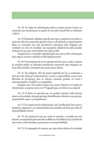 Art. 48. Os órgãos de administração podem contratar gerentes técnicos ou
comerciais, que não pertençam ao quadro de associados, fixando-lhes as atribuições
e salários.
        Art. 49. Ressalvada a legislação específica que rege as cooperativas de crédito, as
seções de crédito das cooperativas agrícolas mistas e as de habitação, os administradores
eleitos ou contratados não serão pessoalmente responsáveis pelas obrigações que
contraírem em nome da sociedade, mas responderão solidariamente pelos prejuízos
resultantes de seus atos, se procederem com culpa ou dolo.
        Parágrafo único. A sociedade responderá pelos atos a que se refere a última parte
deste artigo se os houver ratificado ou deles logrado proveito.
      Art. 50. Os participantes de ato ou operação social em que se oculte a natureza
da sociedade podem ser declarados pessoalmente responsáveis pelas obrigações em
nome dela contraídas, sem prejuízo das sanções penais cabíveis.
       Art. 51. São inelegíveis, além das pessoas impedidas por lei, os condenados a
pena que vede, ainda que temporariamente, o acesso a cargos públicos; ou por crime
falimentar, de prevaricação, peita ou suborno, concussão, peculato, ou contra a
economia popular, a fé pública ou a propriedade.
       Parágrafo único. Não podem compor uma mesma Diretoria ou Conselho de
Administração, os parentes entre si até 2º (segundo) grau, em linha reta ou colateral.
      Art. 52. O diretor ou associado que, em qualquer operação, tenha interesse
oposto ao da sociedade, não pode participar das deliberações referentes a essa operação,
cumprindo-lhe acusar o seu impedimento.

       Art. 53. Os componentes da Administração e do Conselho fiscal, bem como os
liquidantes, equiparam-se aos administradores das sociedades anônimas para efeito de
responsabilidade criminal.

       Art. 54. Sem prejuízo da ação que couber ao associado, a sociedade, por seus
diretores, ou representada pelo associado escolhido em Assembléia Geral, terá direito de
ação contra os administradores, para promover sua responsabilidade.

       Art. 55. Os empregados de empresas que sejam eleitos diretores de sociedades

                                   www.sicredijustica.com.br
 