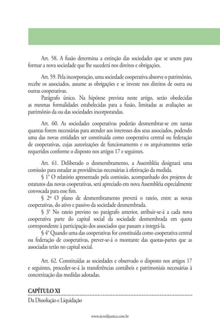 Art. 58. A fusão determina a extinção das sociedades que se unem para
formar a nova sociedade que lhe sucederá nos direitos e obrigações.
       Art. 59. Pela incorporação, uma sociedade cooperativa absorve o patrimônio,
recebe os associados, assume as obrigações e se investe nos direitos de outra ou
outras cooperativas.
       Parágrafo único. Na hipótese prevista neste artigo, serão obedecidas
as mesmas formalidades estabelecidas para a fusão, limitadas as avaliações ao
patrimônio da ou das sociedades incorporandas.
      Art. 60. As sociedades cooperativas poderão desmembrar-se em tantas
quantas forem necessárias para atender aos interesses dos seus associados, podendo
uma das novas entidades ser constituída como cooperativa central ou federação
de cooperativas, cujas autorizações de funcionamento e os arquivamentos serão
requeridos conforme o disposto nos artigos 17 e seguintes.
       Art. 61. Deliberado o desmembramento, a Assembléia designará uma
comissão para estudar as providências necessárias à efetivação da medida.
       § 1° O relatório apresentado pela comissão, acompanhado dos projetos de
estatutos das novas cooperativas, será apreciado em nova Assembléia especialmente
convocada para esse fim.
       § 2º O plano de desmembramento preverá o rateio, entre as novas
cooperativas, do ativo e passivo da sociedade desmembrada.
       § 3° No rateio previsto no parágrafo anterior, atribuir-se-á a cada nova
cooperativa parte do capital social da sociedade desmembrada em quota
correspondente à participação dos associados que passam a integrá-la.
       § 4° Quando uma das cooperativas for constituída como cooperativa central
ou federação de cooperativas, prever-se-á o montante das quotas-partes que as
associadas terão no capital social.

      Art. 62. Constituídas as sociedades e observado o disposto nos artigos 17
e seguintes, proceder-se-á às transferências contábeis e patrimoniais necessárias à
concretização das medidas adotadas.

CAPÍTULO XI
Da Dissolução e Liquidação

                                www.sicredijustica.com.br
 