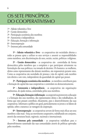 6


OS SETE PRINCÍPIOS
DO COOPERATIVISMO
1º - Adesão voluntária e livre
2º - Gestão democrática
3º - Participação econômica dos membros
4º - Autonomia e independência
5º - Educação, formação e informação
6º - Intercooperação
7º - Interesse pela comunidade

       1º - Adesão voluntária e livre - as cooperativas são sociedades abertas a
todas as pessoas aptas a utilizar os seus serviços e assumir as responsabilidades
como membros, sem discriminações de sexo, sociais, raciais, políticas e religiosas.
       2º - Gestão democrática - as cooperativas são controladas de forma
democrática pelos membros que a compõem e que participam ativamente na
formulação das suas políticas e na tomada de decisões. Os homens e as mulheres,
eleitos como representantes dos demais membros, são responsáveis perante estes.
Como as cooperativas são sociedades de pessoas e não de capital, cada membro
tem direito a um voto, independente da quantidade de capital que possui.
       3º - Participação econômica dos membros - os membros contribuem para
a formação do capital das suas cooperativas e controlam-no democraticamente.
       4º - Autonomia e independência - as cooperativas são organizações
autônomas, de ajuda mútua, controladas pelos seus membros.
       5º - Educação, formação e informação - as cooperativas promovem a educação
e a formação dos seus membros, dos representantes eleitos e dos trabalhadores, de
forma que estes possam contribuir, eficazmente, para o desenvolvimento das suas
cooperativas. Informam o público em geral, particularmente os jovens e os líderes de
opinião, sobre a natureza e as vantagens da cooperação.
       6º - Intercooperação - as cooperativas servem de forma mais eficaz aos seus
membros e dão mais - força ao movimento cooperativo, trabalhando em conjunto,
através das estruturas locais, regionais, nacionais e internacionais.
       7º - Interesse pela comunidade - as cooperativas trabalham para o
desenvolvimento sustentado das suas comunidades através de políticas aprovadas
pelos membros.

                                     www.sicredijustica.com.br
 